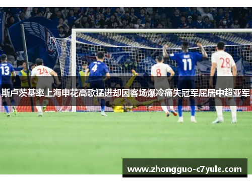 斯卢茨基率上海申花高歌猛进却因客场爆冷痛失冠军屈居中超亚军