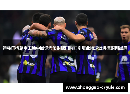 迪马尔科意甲主场中圈惊天吊射破门瞬间引爆全场球迷沸腾时刻经典