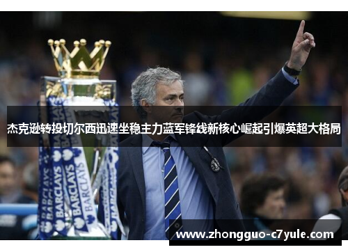 杰克逊转投切尔西迅速坐稳主力蓝军锋线新核心崛起引爆英超大格局